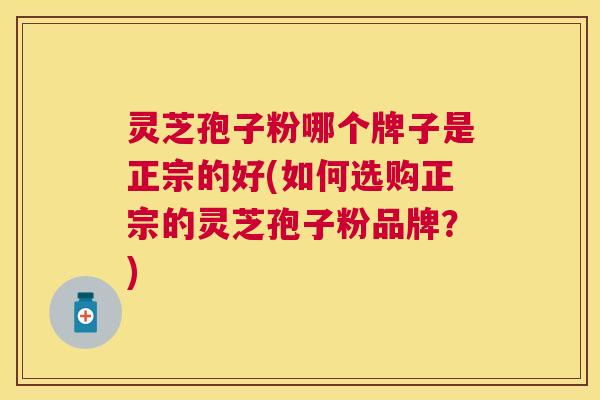 灵芝孢子粉哪个牌子是正宗的好(如何选购正宗的灵芝孢子粉品牌?) 灵芝孢子粉哪个牌子是正宗的好(如何选购正宗的灵芝孢子粉品牌?)