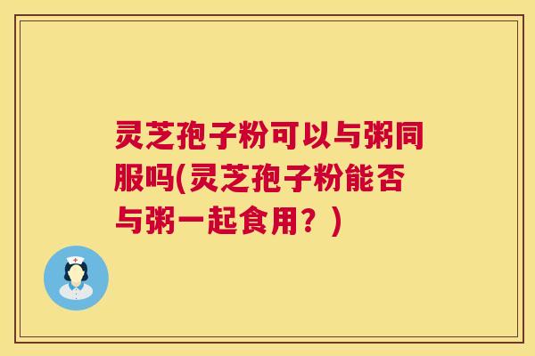 灵芝孢子粉可以与粥同服吗(灵芝孢子粉能否与粥一起食用?) 灵芝孢子粉可以与粥同服吗(灵芝孢子粉能否与粥一起食用?)