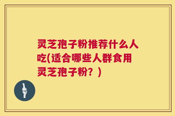 灵芝孢子粉推荐什么人吃(适合哪些人群食用灵芝孢子粉?) 灵芝孢子粉推荐什么人吃(适合哪些人群食用灵芝孢子粉?)