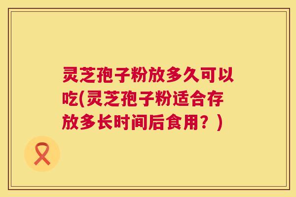 灵芝孢子粉放多久可以吃(灵芝孢子粉适合存放多长时间后食用？)