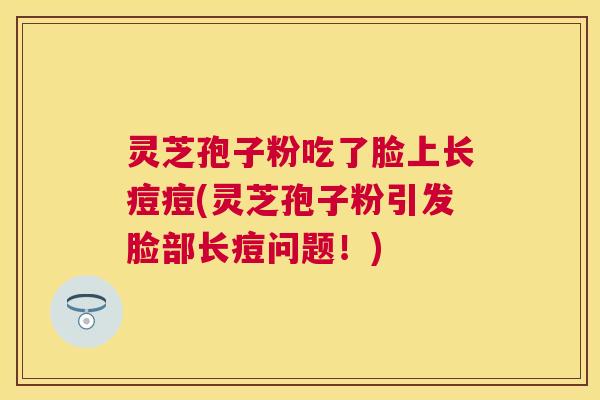 灵芝孢子粉吃了脸上长痘痘(灵芝孢子粉引发脸部长痘问题！)