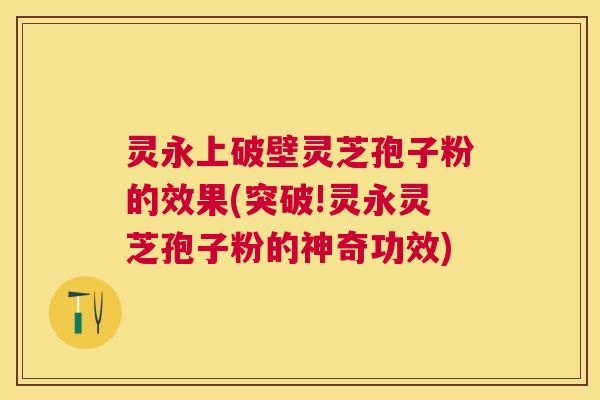灵永上破壁灵芝孢子粉的效果(突破!灵永灵芝孢子粉的神奇功效) 灵永上破壁灵芝孢子粉的效果(突破!灵永灵芝孢子粉的神奇功效)
