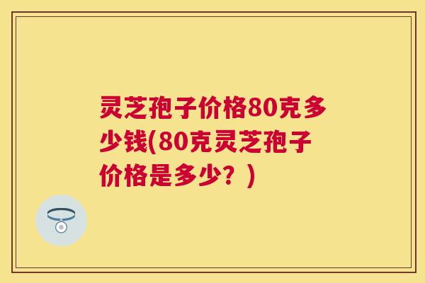 灵芝孢子价格80克多少钱(80克灵芝孢子价格是多少?) 灵芝孢子价格80克多少钱(80克灵芝孢子价格是多少?)