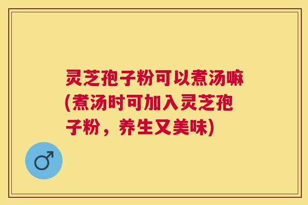 灵芝孢子粉可以煮汤嘛(煮汤时可加入灵芝孢子粉，养生又美味)