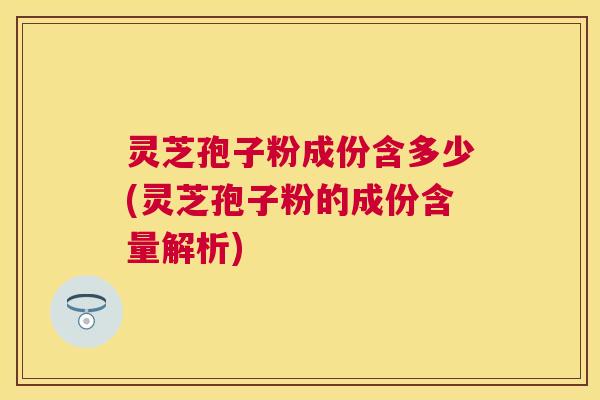 灵芝孢子粉成份含多少(灵芝孢子粉的成份含量解析)