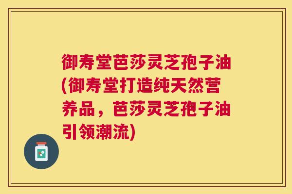 御寿堂芭莎灵芝孢子油(御寿堂打造纯天然营养品，芭莎灵芝孢子油引领潮流)