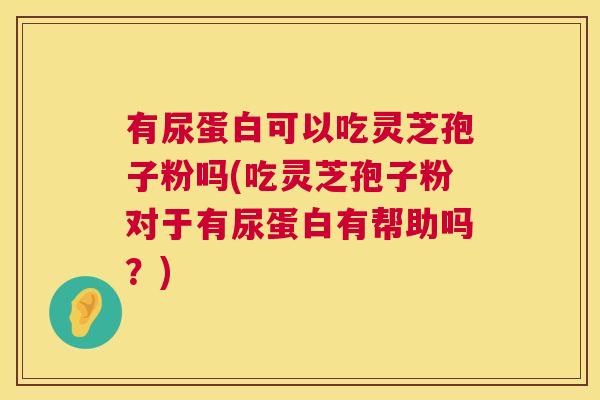 有尿蛋白可以吃灵芝孢子粉吗(吃灵芝孢子粉对于有尿蛋白有帮助吗?) 有尿蛋白可以吃灵芝孢子粉吗(吃灵芝孢子粉对于有尿蛋白有帮助吗?)