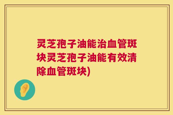 灵芝孢子油能斑块灵芝孢子油能有效清除斑块) 灵芝孢子油能斑块灵芝孢子油能有效清除斑块)