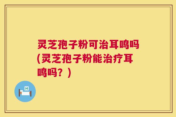 灵芝孢子粉可耳鸣吗(灵芝孢子粉能耳鸣吗？)