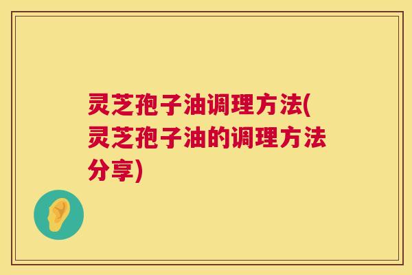 灵芝孢子油调理方法(灵芝孢子油的调理方法分享) 灵芝孢子油调理方法(灵芝孢子油的调理方法分享)