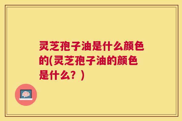 灵芝孢子油是什么颜色的(灵芝孢子油的颜色是什么?) 灵芝孢子油是什么颜色的(灵芝孢子油的颜色是什么?)