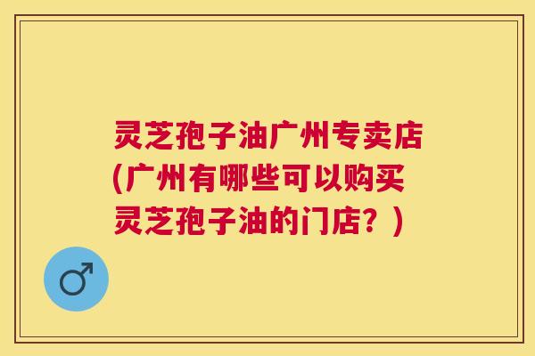 灵芝孢子油广州专卖店(广州有哪些可以购买灵芝孢子油的门店?) 灵芝孢子油广州专卖店(广州有哪些可以购买灵芝孢子油的门店?)