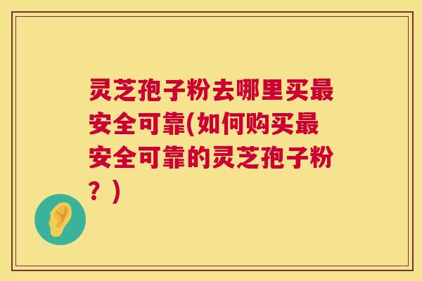 灵芝孢子粉去哪里买安全可靠(如何购买安全可靠的灵芝孢子粉?) 灵芝孢子粉去哪里买安全可靠(如何购买安全可靠的灵芝孢子粉?)