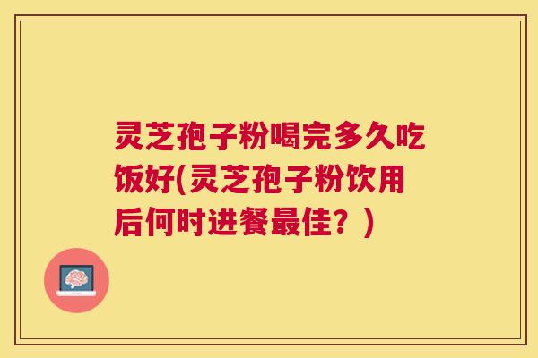 灵芝孢子粉喝完多久吃饭好(灵芝孢子粉饮用后何时进餐佳？)