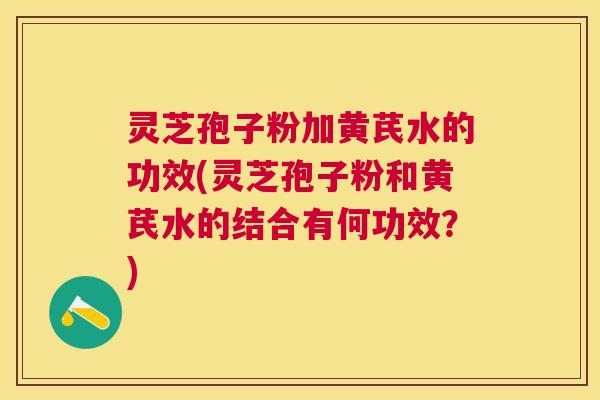 灵芝孢子粉加黄芪水的功效(灵芝孢子粉和黄芪水的结合有何功效?) 灵芝孢子粉加黄芪水的功效(灵芝孢子粉和黄芪水的结合有何功效?)