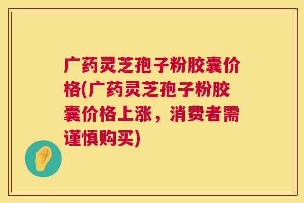 广药灵芝孢子粉胶囊价格(广药灵芝孢子粉胶囊价格上涨,消费者需谨慎购买) 广药灵芝孢子粉胶囊价格(广药灵芝孢子粉胶囊价格上涨,消费者需谨慎购买)