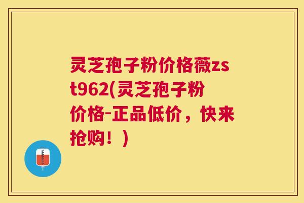 灵芝孢子粉价格薇zst962(灵芝孢子粉价格-正品低价,快来抢购!) 灵芝孢子粉价格薇zst962(灵芝孢子粉价格-正品低价,快来抢购!)