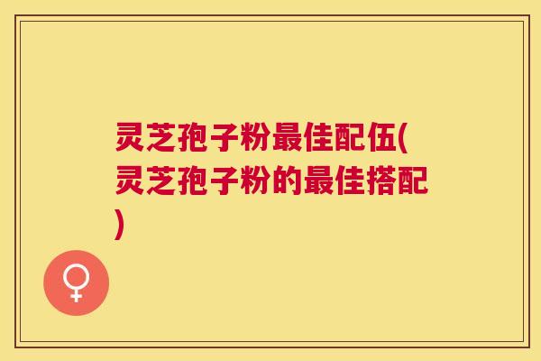 灵芝孢子粉佳配伍(灵芝孢子粉的佳搭配) 灵芝孢子粉佳配伍(灵芝孢子粉的佳搭配)
