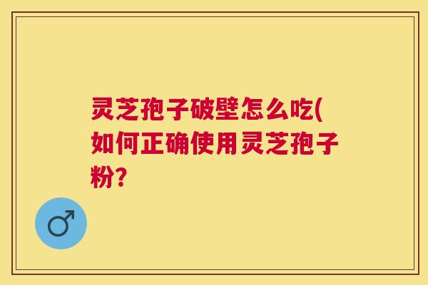 灵芝孢子破壁怎么吃(如何正确使用灵芝孢子粉？