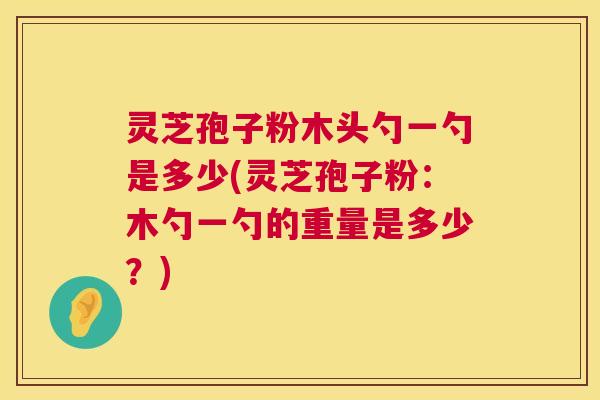 灵芝孢子粉木头勺一勺是多少(灵芝孢子粉：木勺一勺的重量是多少？)