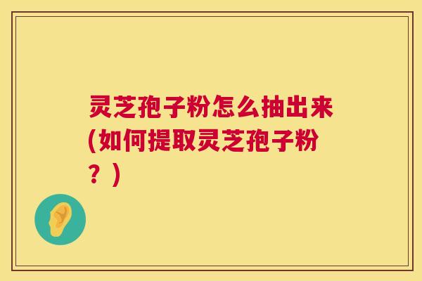 灵芝孢子粉怎么抽出来(如何提取灵芝孢子粉？)