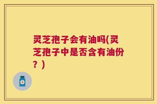 灵芝孢子会有油吗(灵芝孢子中是否含有油份?) 灵芝孢子会有油吗(灵芝孢子中是否含有油份?)