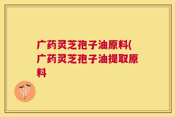 广药灵芝孢子油原料(广药灵芝孢子油提取原料