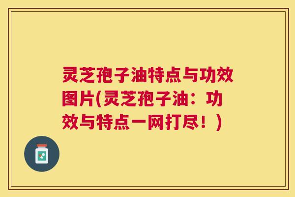 灵芝孢子油特点与功效图片(灵芝孢子油:功效与特点一网打尽!) 灵芝孢子油特点与功效图片(灵芝孢子油:功效与特点一网打尽!)