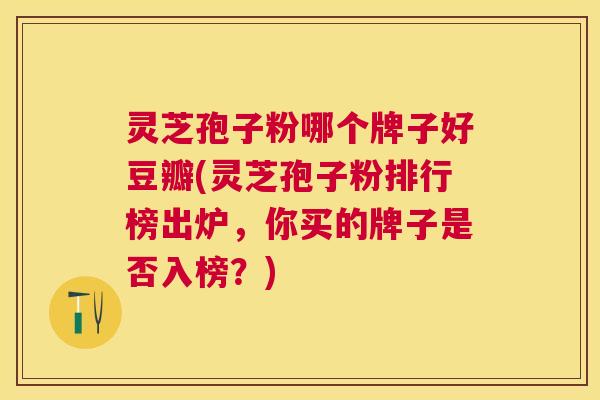 灵芝孢子粉哪个牌子好豆瓣(灵芝孢子粉排行榜出炉,你买的牌子是否入榜?) 灵芝孢子粉哪个牌子好豆瓣(灵芝孢子粉排行榜出炉,你买的牌子是否入榜?)