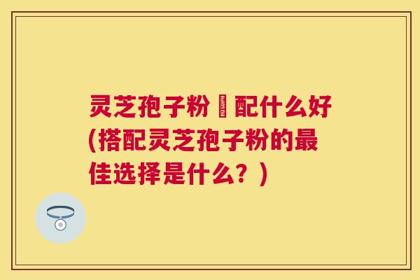 灵芝孢子粉撘配什么好(搭配灵芝孢子粉的佳选择是什么？)