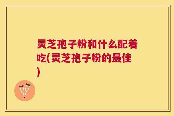 灵芝孢子粉和什么配着吃(灵芝孢子粉的佳)