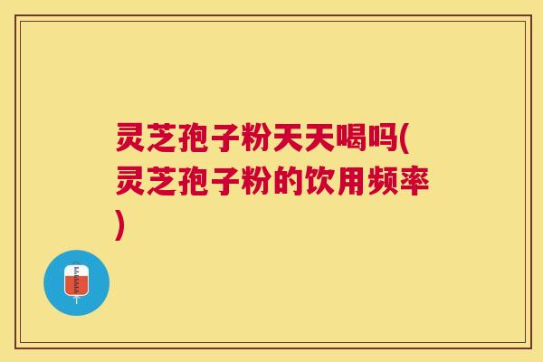 灵芝孢子粉天天喝吗(灵芝孢子粉的饮用频率)
