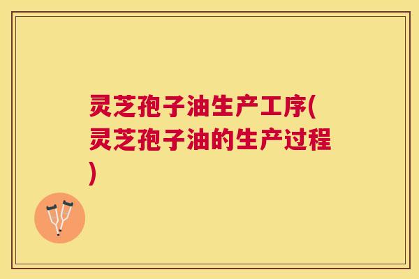 灵芝孢子油生产工序(灵芝孢子油的生产过程) 灵芝孢子油生产工序(灵芝孢子油的生产过程)