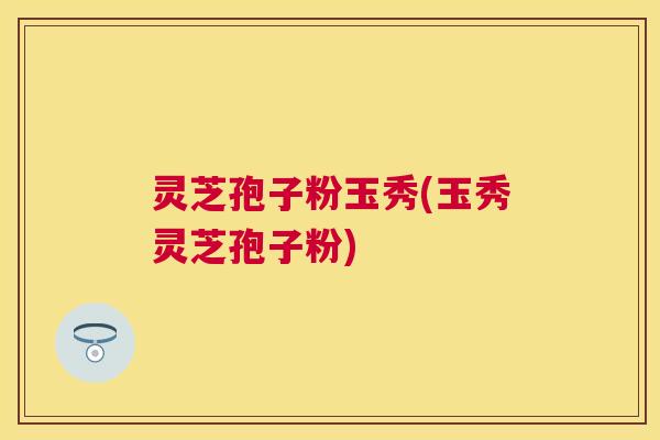 灵芝孢子粉玉秀(玉秀灵芝孢子粉)