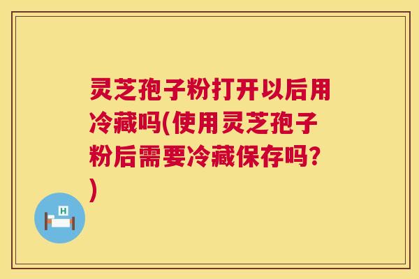 灵芝孢子粉打开以后用冷藏吗(使用灵芝孢子粉后需要冷藏保存吗?) 灵芝孢子粉打开以后用冷藏吗(使用灵芝孢子粉后需要冷藏保存吗?)