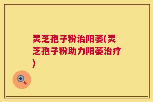 灵芝孢子粉阳萎(灵芝孢子粉助力阳萎) 灵芝孢子粉阳萎(灵芝孢子粉助力阳萎)