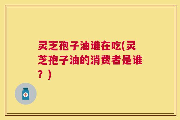 灵芝孢子油谁在吃(灵芝孢子油的消费者是谁？)