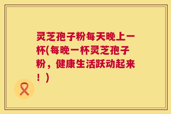 灵芝孢子粉每天晚上一杯(每晚一杯灵芝孢子粉,健康生活跃动起来!) 灵芝孢子粉每天晚上一杯(每晚一杯灵芝孢子粉,健康生活跃动起来!)