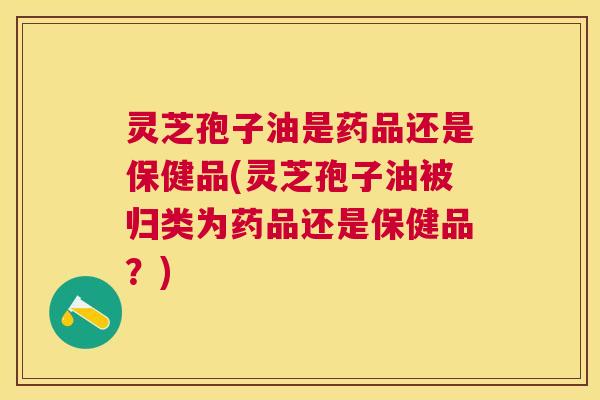灵芝孢子油是药品还是保健品(灵芝孢子油被归类为药品还是保健品?) 灵芝孢子油是药品还是保健品(灵芝孢子油被归类为药品还是保健品?)