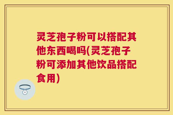 灵芝孢子粉可以搭配其他东西喝吗(灵芝孢子粉可添加其他饮品搭配食用) 灵芝孢子粉可以搭配其他东西喝吗(灵芝孢子粉可添加其他饮品搭配食用)