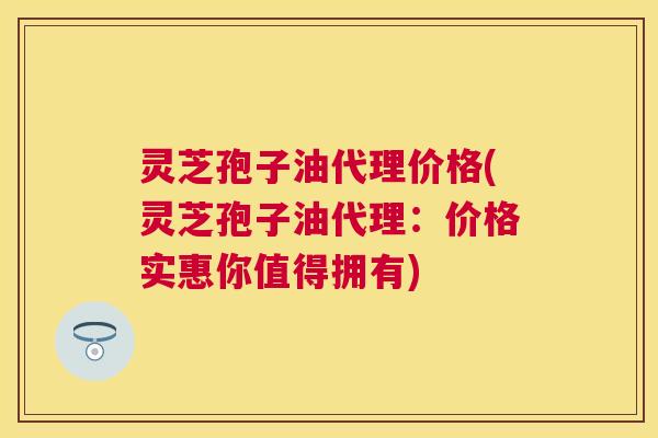 灵芝孢子油代理价格(灵芝孢子油代理:价格实惠你值得拥有) 灵芝孢子油代理价格(灵芝孢子油代理:价格实惠你值得拥有)