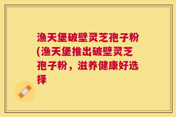 渔天堡破壁灵芝孢子粉(渔天堡推出破壁灵芝孢子粉,滋养健康好选择 渔天堡破壁灵芝孢子粉(渔天堡推出破壁灵芝孢子粉,滋养健康好选择