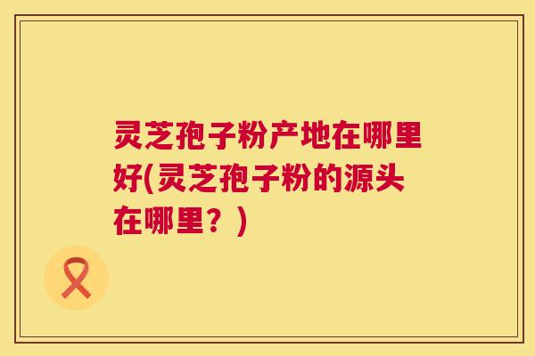 灵芝孢子粉产地在哪里好(灵芝孢子粉的源头在哪里?) 灵芝孢子粉产地在哪里好(灵芝孢子粉的源头在哪里?)