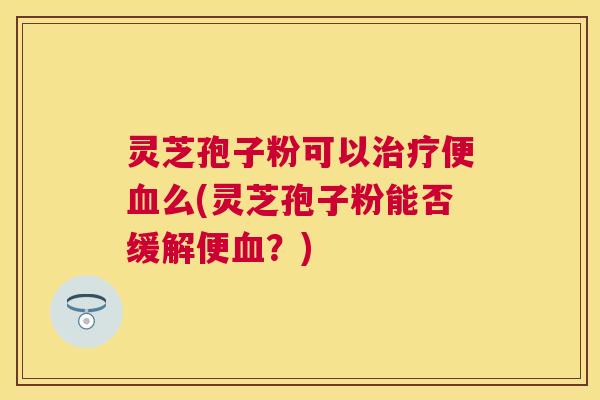 灵芝孢子粉可以便么(灵芝孢子粉能否缓解便？)