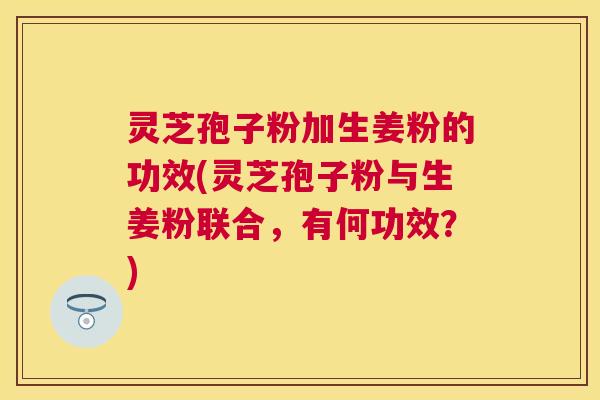灵芝孢子粉加生姜粉的功效(灵芝孢子粉与生姜粉联合，有何功效？)
