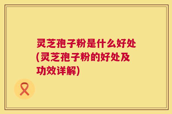灵芝孢子粉是什么好处(灵芝孢子粉的好处及功效详解)