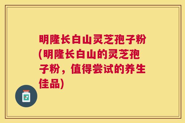 明隆长白山灵芝孢子粉(明隆长白山的灵芝孢子粉，值得尝试的养生佳品)