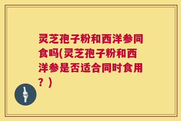 灵芝孢子粉和西洋参同食吗(灵芝孢子粉和西洋参是否适合同时食用?) 灵芝孢子粉和西洋参同食吗(灵芝孢子粉和西洋参是否适合同时食用?)