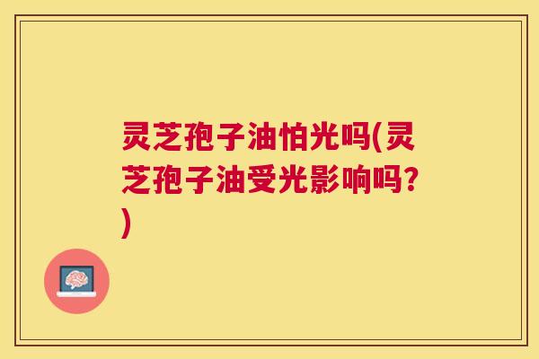 灵芝孢子油怕光吗(灵芝孢子油受光影响吗？)
