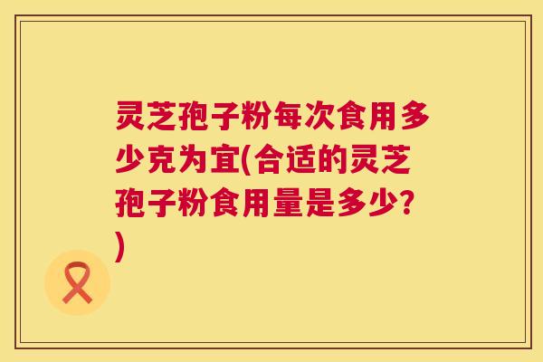 灵芝孢子粉每次食用多少克为宜(合适的灵芝孢子粉食用量是多少?) 灵芝孢子粉每次食用多少克为宜(合适的灵芝孢子粉食用量是多少?)